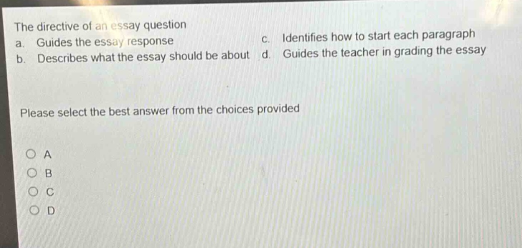 the directive of an essay question a. guides the essay response b. describes what the essay should be about c. identifies how to start each paragraph d. guides the teacher in grading the essay please select the best answer from the choices provided a b c d