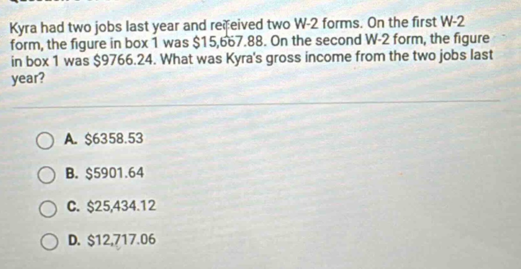 kyra had two jobs last year and received two w-2 forms. on the first w-2 form, the figure in box 1 was $15,667.88. on the second w-2 form, the figure in box 1 was $9766.24. what was kyras gross income from the two jobs last year? a. $6358.53 b. $5901.64 c. $25,434.12 d. $12,717.06