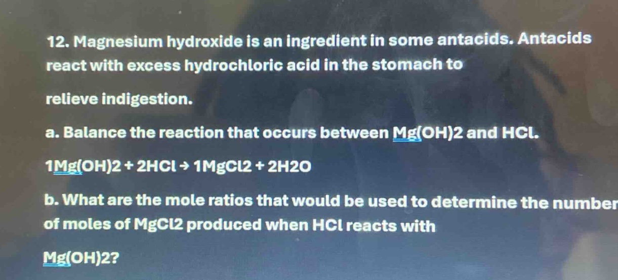 12. magnesium hydroxide is an ingredient in some antacids. antacids react with excess hydrochloric acid in the stomach to relieve indigestion. a. balance the reaction that occurs between mg(oh)2 and hcl. 1mg(oh)2 + 2hcl -> 1mgcl2 + 2h2o b. what are the mole ratios that would be used to determine the number of moles of mgcl2 produced when hcl reacts with mg(oh)2?