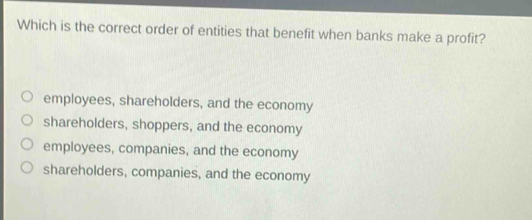 which is the correct order of entities that benefit when banks make a profit? employees, shareholders, and the economy shareholders, shoppers, and the economy employees, companies, and the economy shareholders, companies, and the economy