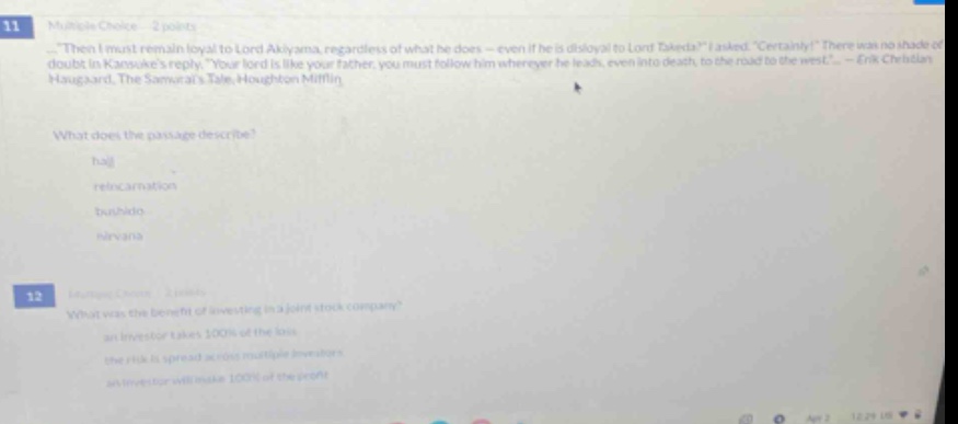 11 multiple - choice 2 points. then i must remain loyal to lord akiyama, regardless of what he does - even if he is disloyal to lord dentsu. i asked. certainly. there was no shade of doubt in kansukes reply. your lord is like your father, you must follow him wherever he leads, even into death, to the road to the west. - erik christian haugaard, the samurais tale, houghton mifflin. what does the passage describe? haji reincarnation bushido nirvana 12 multiple - choice 2 points. what was the benefit of investing in a joint - stock company? an investor takes 100% of the loss the risk is spread across multiple investors an investor will make 100% of the profit