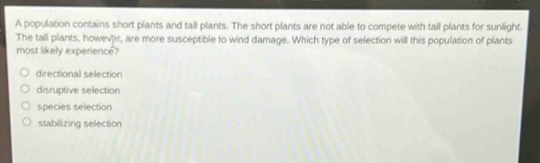 a population contains short plants and tall plants. the short plants are not able to compete with tall plants for sunlight. the tall plants, however, are more susceptible to wind damage. which type of selection will this population of plants most likely experience?\n\ndirectional selection\ndisruptive selection\nspecies selection\nstabilizing selection