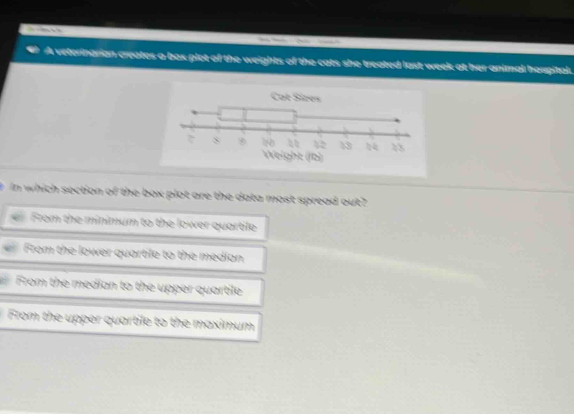 a veterinarian creates a box - plot of the weights of the cats she treated last week at her animal hospital. in which section of the box - plot are the data most spread out? from the minimum to the lower quartile from the lower quartile to the median from the median to the upper quartile from the upper quartile to the maximum