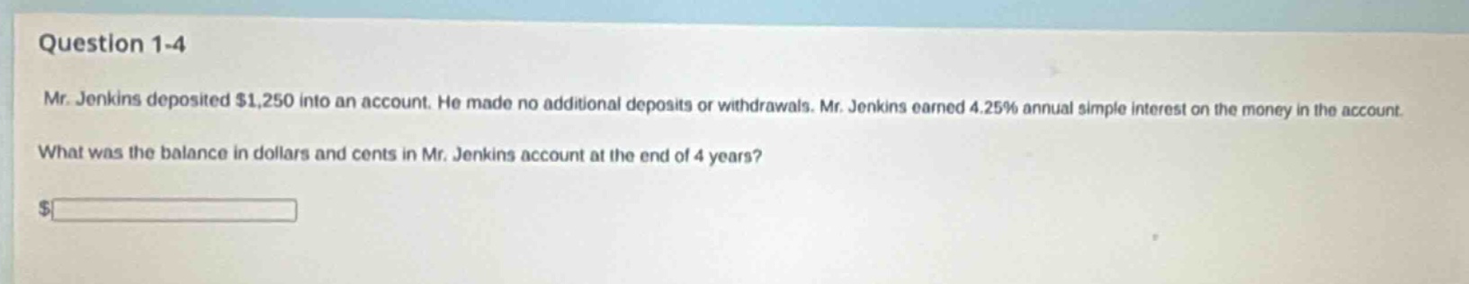 question 1 - 4 mr. jenkins deposited $1,250 into an account. he made no additional deposits or withdrawals. mr. jenkins earned 4.25% annual simple interest on the money in the account. what was the balance in dollars and cents in mr. jenkins account at the end of 4 years? $