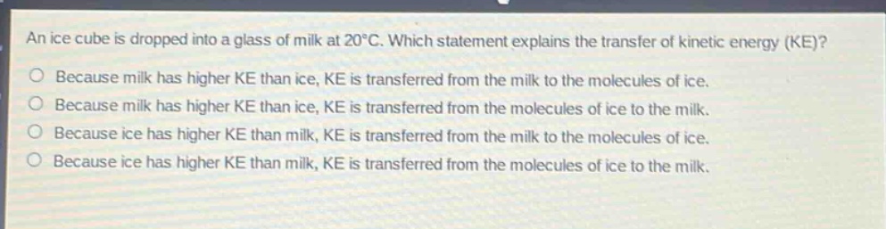 an ice cube is dropped into a glass of milk at 20°c. which statement explains the transfer of kinetic energy (ke)? because milk has higher ke than ice, ke is transferred from the milk to the molecules of ice. because milk has higher ke than ice, ke is transferred from the molecules of ice to the milk. because ice has higher ke than milk, ke is transferred from the milk to the molecules of ice. because ice has higher ke than milk, ke is transferred from the molecules of ice to the milk.