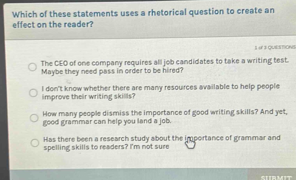 which of these statements uses a rhetorical question to create an effect on the reader? 1 of 3 questions the ceo of one company requires all job candidates to take a writing test. maybe they need pass in order to be hired? i don’t know whether there are many resources available to help people improve their writing skills? how many people dismiss the importance of good writing skills? and yet, good grammar can help you land a job. has there been a research study about the importance of grammar and spelling skills to readers? i’m not sure