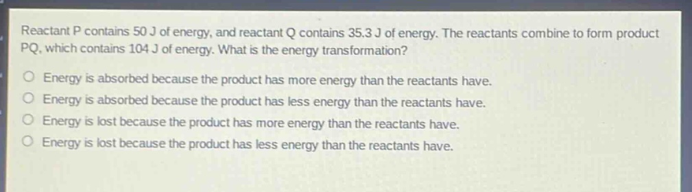 reactant p contains 50 j of energy, and reactant q contains 35.3 j of energy. the reactants combine to form product pq, which contains 104 j of energy. what is the energy transformation?\no energy is absorbed because the product has more energy than the reactants have.\no energy is absorbed because the product has less energy than the reactants have.\no energy is lost because the product has more energy than the reactants have.\no energy is lost because the product has less energy than the reactants have.