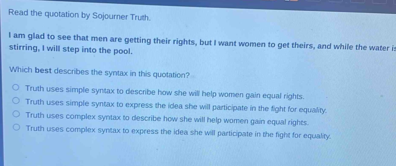 read the quotation by sojourner truth. i am glad to see that men are getting their rights, but i want women to get theirs, and while the water is stirring, i will step into the pool. which best describes the syntax in this quotation? truth uses simple syntax to describe how she will help women gain equal rights. truth uses simple syntax to express the idea she will participate in the fight for equality. truth uses complex syntax to describe how she will help women gain equal rights. truth uses complex syntax to express the idea she will participate in the fight for equality.