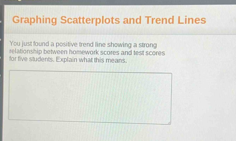 graphing scatterplots and trend lines\nyou just found a positive trend line showing a strong relationship between homework scores and test scores for five students. explain what this means.