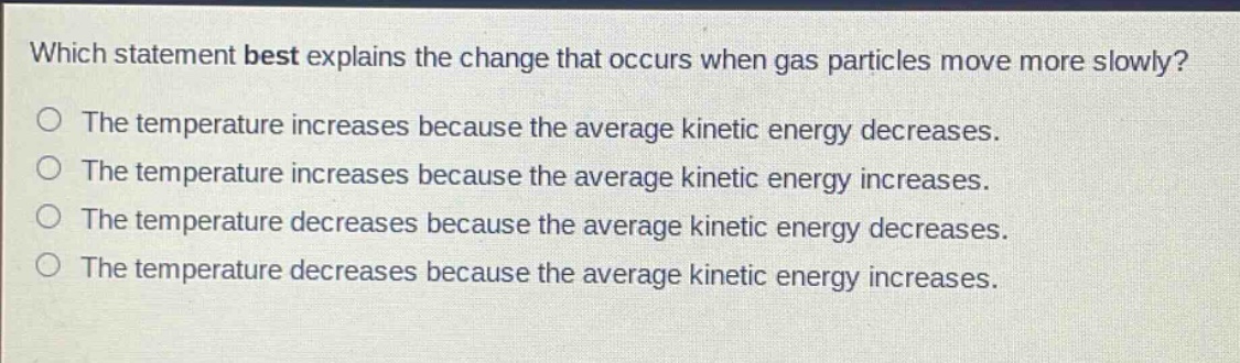 which statement best explains the change that occurs when gas particles move more slowly? the temperature increases because the average kinetic energy decreases. the temperature increases because the average kinetic energy increases. the temperature decreases because the average kinetic energy decreases. the temperature decreases because the average kinetic energy increases.
