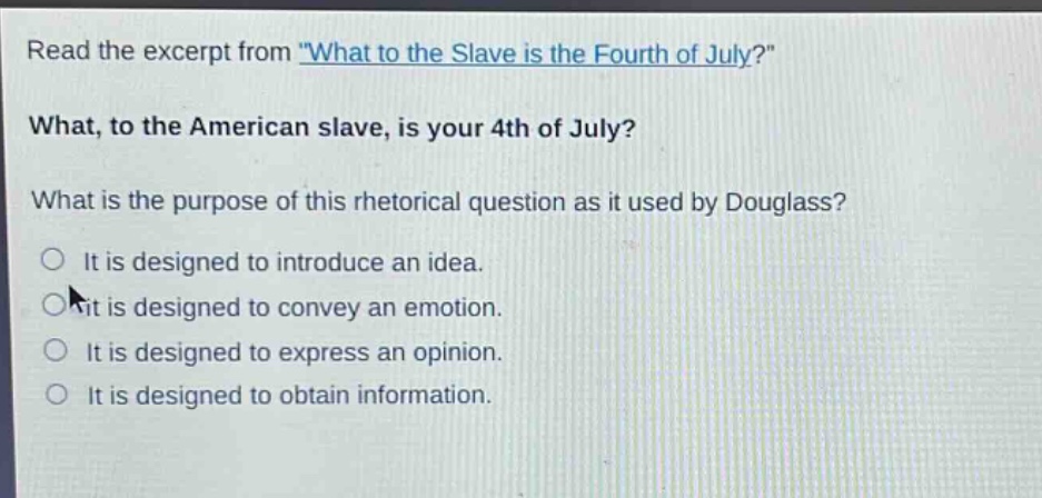 read the excerpt from \what to the slave is the fourth of july?\ what, to the american slave, is your 4th of july? what is the purpose of this rhetorical question as it used by douglass? it is designed to introduce an idea. it is designed to convey an emotion. it is designed to express an opinion. it is designed to obtain information.