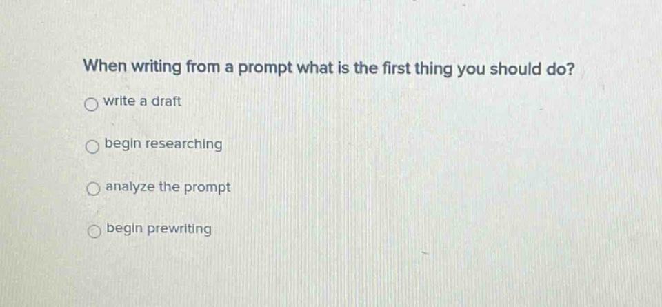 when writing from a prompt what is the first thing you should do?\nwrite a draft\nbegin researching\nanalyze the prompt\nbegin prewriting