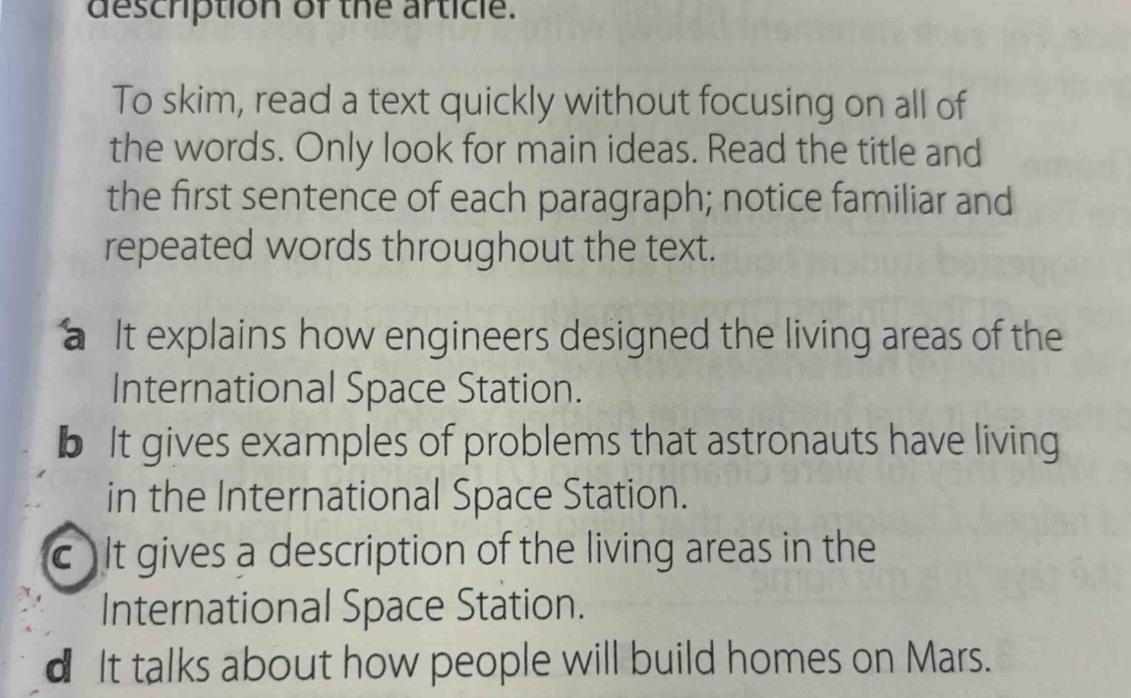 description of the article. to skim, read a text quickly without focusing on all of the words. only look for main ideas. read the title and the first sentence of each paragraph; notice familiar and repeated words throughout the text. a it explains how engineers designed the living areas of the international space station. b it gives examples of problems that astronauts have living in the international space station. c it gives a description of the living areas in the international space station. d it talks about how people will build homes on mars.