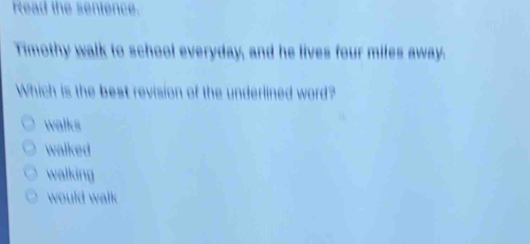 read the sentence. timothy walk to school everyday, and he lives four miles away. which is the best revision of the underlined word? walks walked walking would walk