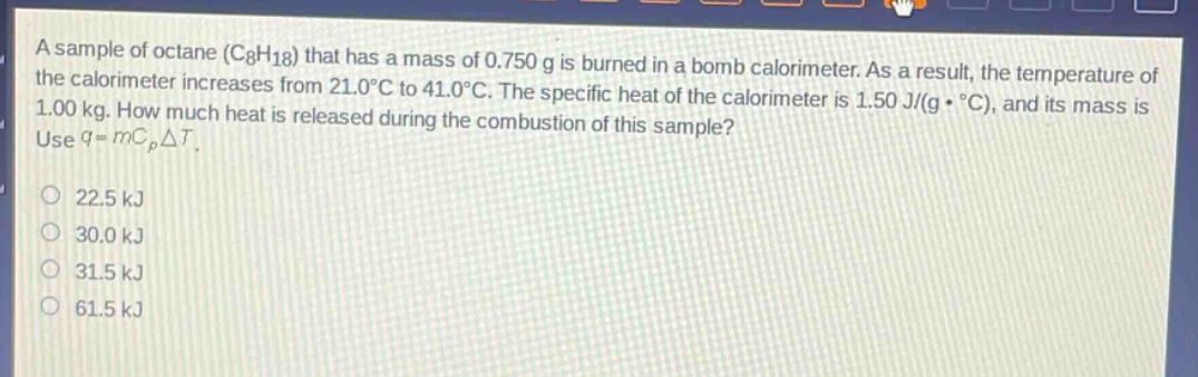 a sample of octane (c8h18) that has a mass of 0.750 g is burned in a bomb calorimeter. as a result, the temperature of the calorimeter increases from 21.0°c to 41.0°c. the specific heat of the calorimeter is 1.50 j/(g·°c), and its mass is 1.00 kg. how much heat is released during the combustion of this sample? use q = mcpδt. 22.5 kj 30.0 kj 31.5 kj 61.5 kj