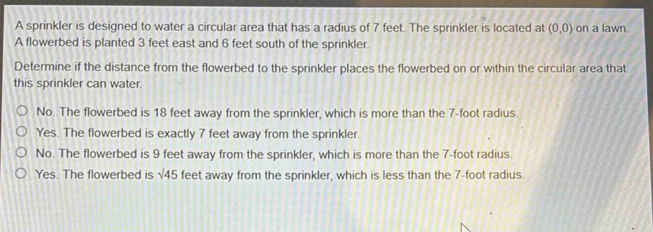 a sprinkler is designed to water a circular area that has a radius of 7 feet. the sprinkler is located at (0,0) on a lawn. a flowerbed is planted 3 feet east and 6 feet south of the sprinkler. determine if the distance from the flowerbed to the sprinkler places the flowerbed on or within the circular area that this sprinkler can water. no. the flowerbed is 18 feet away from the sprinkler, which is more than the 7 - foot radius. yes. the flowerbed is exactly 7 feet away from the sprinkler. no. the flowerbed is 9 feet away from the sprinkler, which is more than the 7 - foot radius. yes. the flowerbed is √45 feet away from the sprinkler, which is less than the 7 - foot radius.