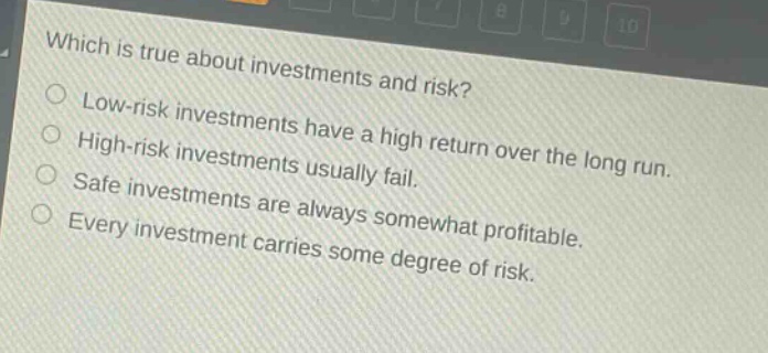 which is true about investments and risk? low - risk investments have a high return over the long run. high - risk investments usually fail. safe investments are always somewhat profitable. every investment carries some degree of risk.
