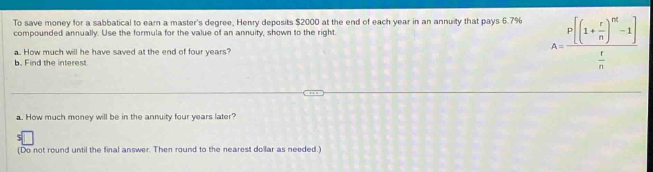 to save money for a sabbatical to earn a masters degree, henry deposits $2000 at the end of each year in an annuity that pays 6.7% compounded annually. use the formula for the value of an annuity, shown to the right. a. how much will he have saved at the end of four years? b. find the interest. a. how much money will be in the annuity four years later? $ (do not round until the final answer. then round to the nearest dollar as needed.)