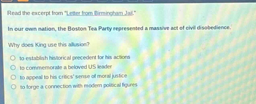 read the excerpt from \letter from birmingham jail.\ in our own nation, the boston tea party represented a massive act of civil disobedience. why does king use this allusion? to establish historical precedent for his actions to commemorate a beloved us leader to appeal to his critics sense of moral justice to forge a connection with modern political figures