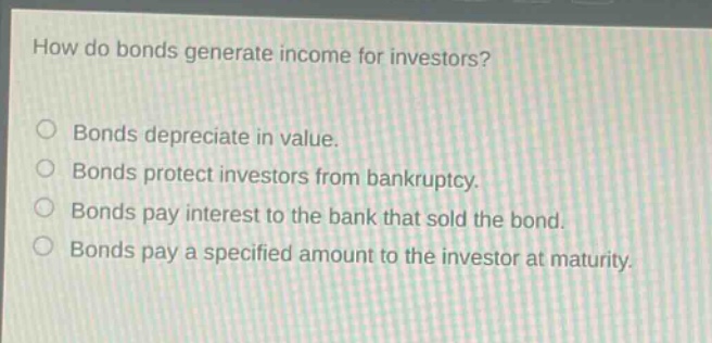 how do bonds generate income for investors? bonds depreciate in value. bonds protect investors from bankruptcy. bonds pay interest to the bank that sold the bond. bonds pay a specified amount to the investor at maturity.