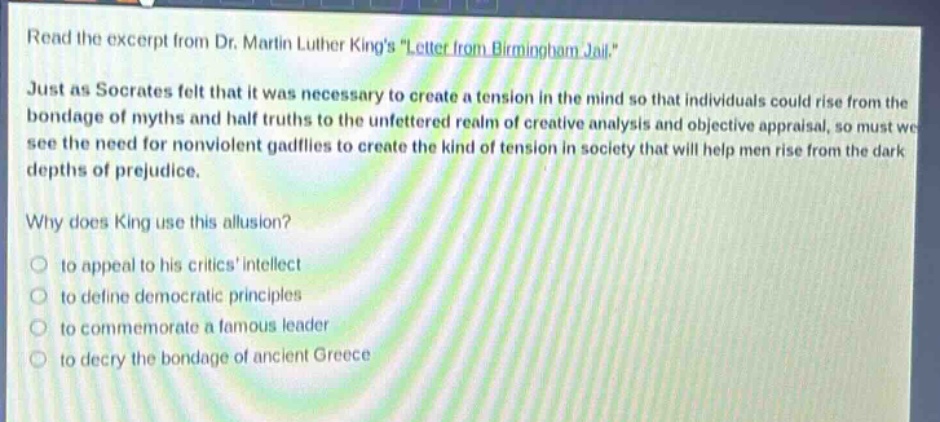 read the excerpt from dr. martin luther kings \letter from birmingham jail.\ just as socrates felt that it was necessary to create a tension in the mind so that individuals could rise from the bondage of myths and half - truths to the unfettered realm of creative analysis and objective appraisal, so must we see the need for nonviolent gadflies to create the kind of tension in society that will help men rise from the dark depths of prejudice. why does king use this allusion? to appeal to his critics intellect to define democratic principles to commemorate a famous leader to decry the bondage of ancient greece