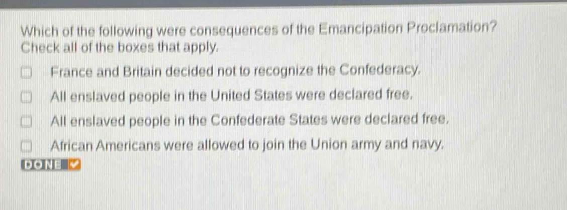 which of the following were consequences of the emancipation proclamation? check all of the boxes that apply. france and britain decided not to recognize the confederacy. all enslaved people in the united states were declared free. all enslaved people in the confederate states were declared free. african americans were allowed to join the union army and navy. done