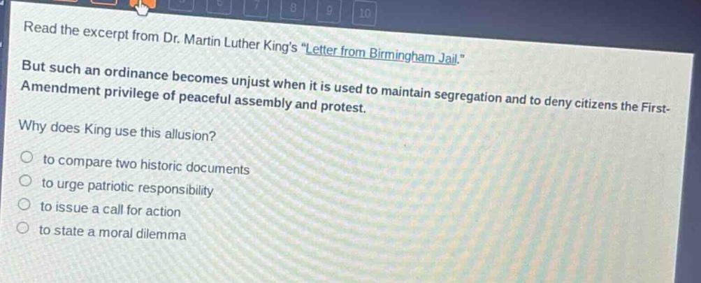 read the excerpt from dr. martin luther kings \letter from birmingham jail.\ but such an ordinance becomes unjust when it is used to maintain segregation and to deny citizens the first - amendment privilege of peaceful assembly and protest. why does king use this allusion? to compare two historic documents to urge patriotic responsibility to issue a call for action to state a moral dilemma