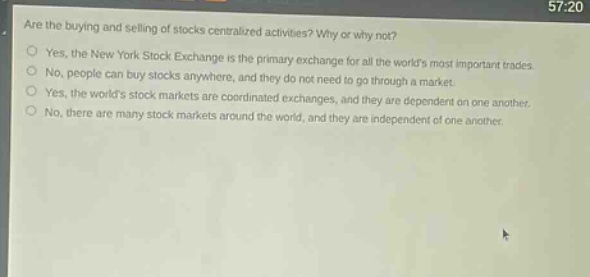 are the buying and selling of stocks centralized activities? why or why not?\nyes, the new york stock exchange is the primary exchange for all the worlds most important trades.\nno, people can buy stocks anywhere, and they do not need to go through a market.\nyes, the worlds stock markets are coordinated exchanges, and they are dependent on one another.\nno, there are many stock markets around the world, and they are independent of one another.
