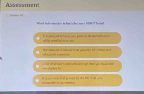 assessment\nwhat information is included on a 1098 - t form?\nthe amount of taxes you paid on all student loans while enrolled in school\nthe amount of money that you paid for tuition and education expenses\na list of all loans and scholarships that you have and are eligible for\na document that proves to the irs that your university is tax - exempt