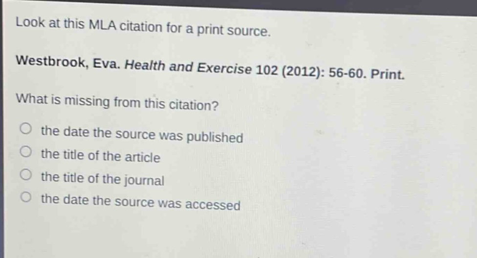 look at this mla citation for a print source. westbrook, eva. health and exercise 102 (2012): 56-60. print. what is missing from this citation? the date the source was published the title of the article the title of the journal the date the source was accessed