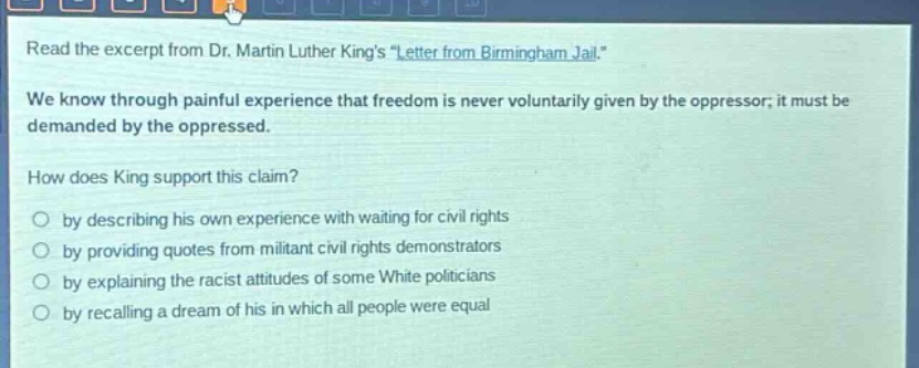 read the excerpt from dr. martin luther kings \letter from birmingham jail.\ we know through painful experience that freedom is never voluntarily given by the oppressor; it must be demanded by the oppressed. how does king support this claim? by describing his own experience with waiting for civil rights by providing quotes from militant civil rights demonstrators by explaining the racist attitudes of some white politicians by recalling a dream of his in which all people were equal