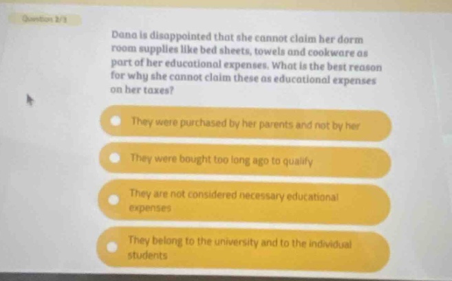 question 2/3 dana is disappointed that she cannot claim her dorm room supplies like bed sheets, towels and cookware as part of her educational expenses. what is the best reason for why she cannot claim these as educational expenses on her taxes? they were purchased by her parents and not by her they were bought too long ago to qualify they are not considered necessary educational expenses they belong to the university and to the individual students