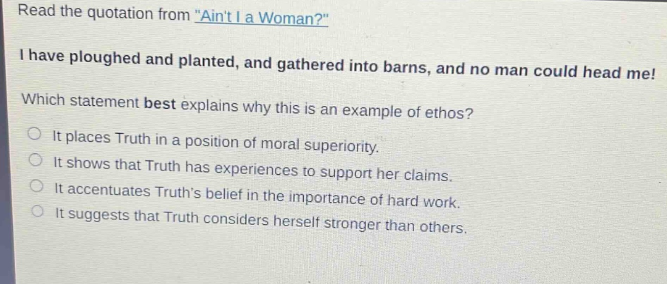read the quotation from \aint i a woman?\ i have ploughed and planted, and gathered into barns, and no man could head me! which statement best explains why this is an example of ethos? it places truth in a position of moral superiority. it shows that truth has experiences to support her claims. it accentuates truths belief in the importance of hard work. it suggests that truth considers herself stronger than others.