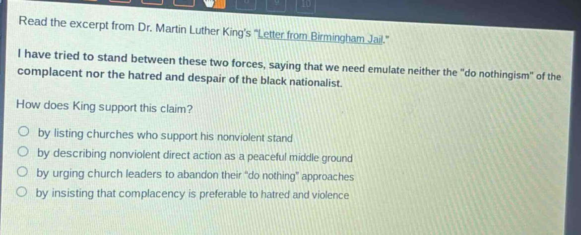read the excerpt from dr. martin luther kings \letter from birmingham jail.\ i have tried to stand between these two forces, saying that we need emulate neither the \do nothingism\ of the complacent nor the hatred and despair of the black nationalist. how does king support this claim? by listing churches who support his nonviolent stand by describing nonviolent direct action as a peaceful middle ground by urging church leaders to abandon their \do nothing\ approaches by insisting that complacency is preferable to hatred and violence