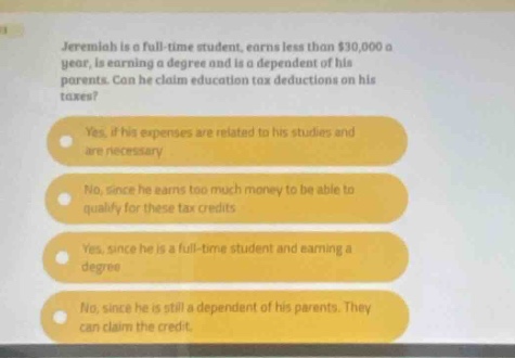 jeremiah is a full - time student, earns less than $30,000 a year, is earning a degree and is a dependent of his parents. can he claim education tax deductions on his taxes? yes. if his expenses are related to his studies and are necessary no. since he earns too much money to be able to qualify for these tax credits yes, since he is a full - time student and earning a degree no, since he is still a dependent of his parents. they can claim the credit.