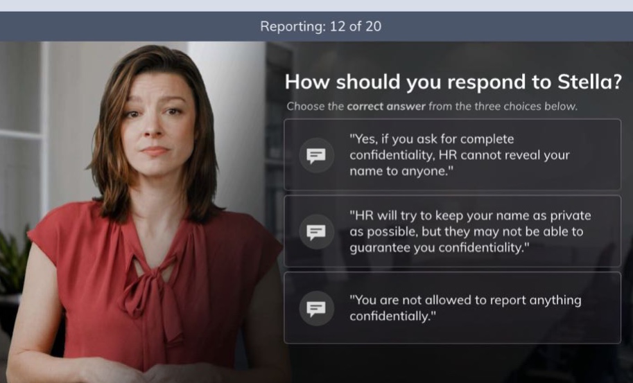 reporting: 12 of 20 how should you respond to stella? choose the correct answer from the three choices below. \yes, if you ask for complete confidentiality, hr cannot reveal your name to anyone.\ \hr will try to keep your name as private as possible, but they may not be able to guarantee you confidentiality.\ \you are not allowed to report anything confidentially.\
