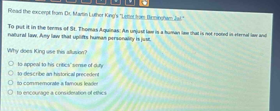 read the excerpt from dr. martin luther kings \letter from birmingham jail.\ to put it in the terms of st. thomas aquinas: an unjust law is a human law that is not rooted in eternal law and natural law. any law that uplifts human personality is just. why does king use this allusion? to appeal to his critics sense of duty to describe an historical precedent to commemorate a famous leader to encourage a consideration of ethics