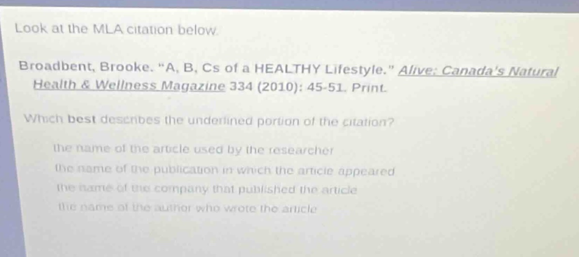 look at the mla citation below broadbent, brooke. “a, b, cs of a healthy lifestyle.” alive: canadas natural health & wellness magazine 334 (2010): 45-51. print. which best describes the underlined portion of the citation? the name of the article used by the researcher the name of the publication in which the article appeared the name of the company that published the article the name of the author who wrote the article