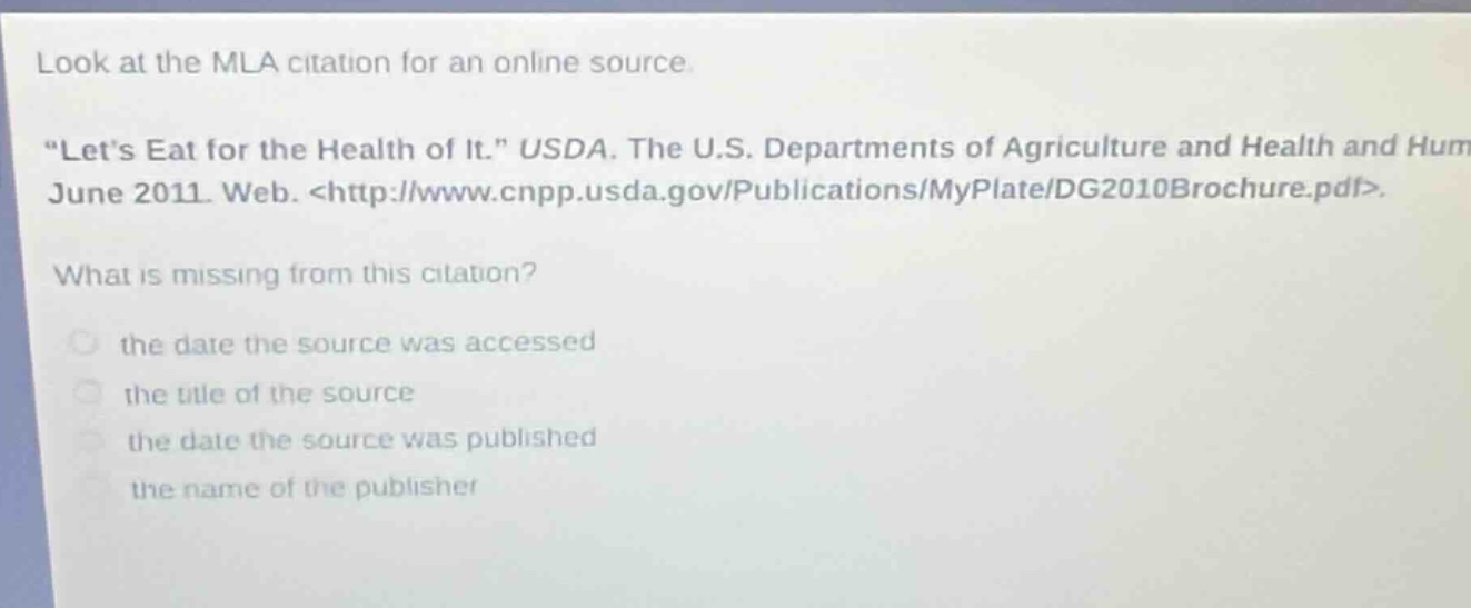 look at the mla citation for an online source. \lets eat for the health of it.\ usda. the u.s. departments of agriculture and health and hum june 2011. web. <http://www.cnpp.usda.gov/publications/myplate/dg2010brochure.pdf>. what is missing from this citation? the date the source was accessed the title of the source the date the source was published the name of the publisher