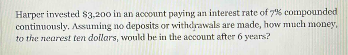 harper invested $3,200 in an account paying an interest rate of 7% compounded continuously. assuming no deposits or withdrawals are made, how much money, to the nearest ten dollars, would be in the account after 6 years?