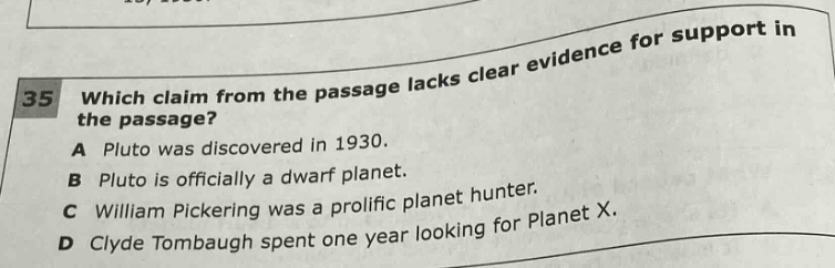 35 which claim from the passage lacks clear evidence for support in the passage? a pluto was discovered in 1930. b pluto is officially a dwarf planet. c william pickering was a prolific planet hunter. d clyde tombaugh spent one year looking for planet x.