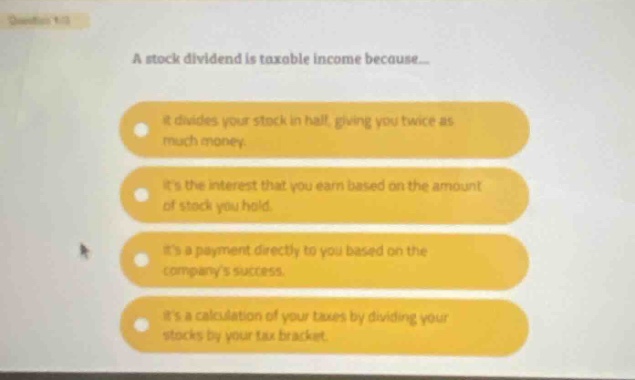 a stock dividend is taxable income because... it divides your stock in half, giving you twice as much money. its the interest that you earn based on the amount of stock you hold. its a payment directly to you based on the companys success. its a calculation of your taxes by dividing your stocks by your tax bracket.