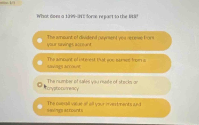 what does a 1099 - int form report to the irs? the amount of dividend payment you receive from your savings account the amount of interest that you earned from a savings account the number of sales you made of stocks or cryptocurrency the overall value of all your investments and savings accounts