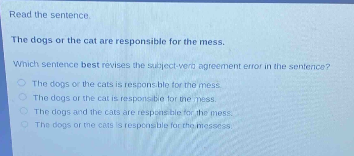 read the sentence. the dogs or the cat are responsible for the mess. which sentence best revises the subject - verb agreement error in the sentence? the dogs or the cats is responsible for the mess. the dogs or the cat is responsible for the mess. the dogs and the cats are responsible for the mess. the dogs or the cats is responsible for the messess.
