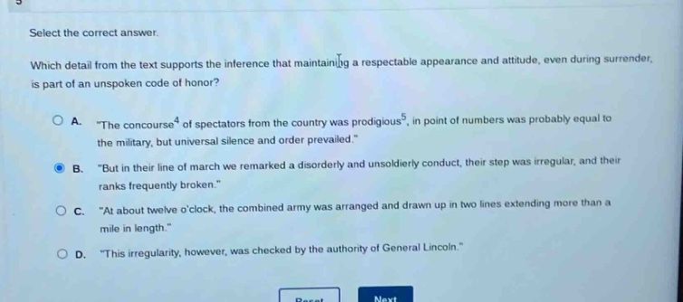 select the correct answer. which detail from the text supports the inference that maintaining a respectable appearance and attitude, even during surrender, is part of an unspoken code of honor? a. “the concourse of spectators from the country was prodigious, in point of numbers was probably equal to the military, but universal silence and order prevailed.” b. “but in their line of march we remarked a disorderly and unsoldierly conduct, their step was irregular, and their ranks frequently broken.” c. “at about twelve o’clock, the combined army was arranged and drawn up in two lines extending more than a mile in length.” d. “this irregularity, however, was checked by the authority of general lincoln.”