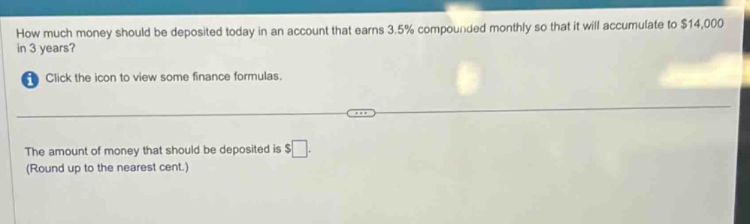 how much money should be deposited today in an account that earns 3.5% compounded monthly so that it will accumulate to $14,000 in 3 years? click the icon to view some finance formulas. the amount of money that should be deposited is $ (round up to the nearest cent.)