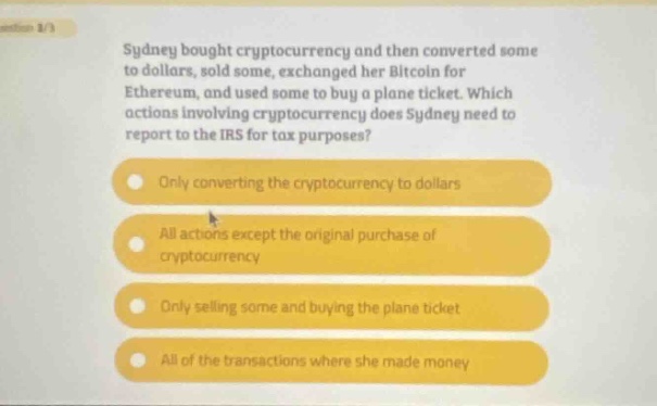 sydney bought cryptocurrency and then converted some to dollars, sold some, exchanged her bitcoin for ethereum, and used some to buy a plane ticket. which actions involving cryptocurrency does sydney need to report to the irs for tax purposes? only converting the cryptocurrency to dollars all actions except the original purchase of cryptocurrency only selling some and buying the plane ticket all of the transactions where she made money