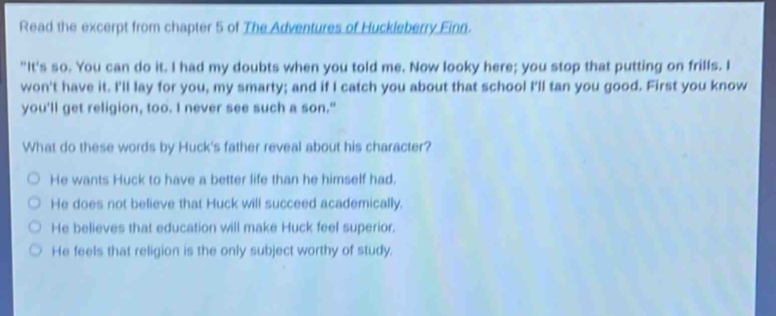 read the excerpt from chapter 5 of the adventures of huckleberry finn. \its so. you can do it. i had my doubts when you told me. now looky here; you stop that putting on frills. i wont have it. ill lay for you, my smarty; and if i catch you about that school ill tan you good. first you know youll get religion, too. i never see such a son.\ what do these words by hucks father reveal about his character? he wants huck to have a better life than he himself had. he does not believe that huck will succeed academically. he believes that education will make huck feel superior. he feels that religion is the only subject worthy of study.