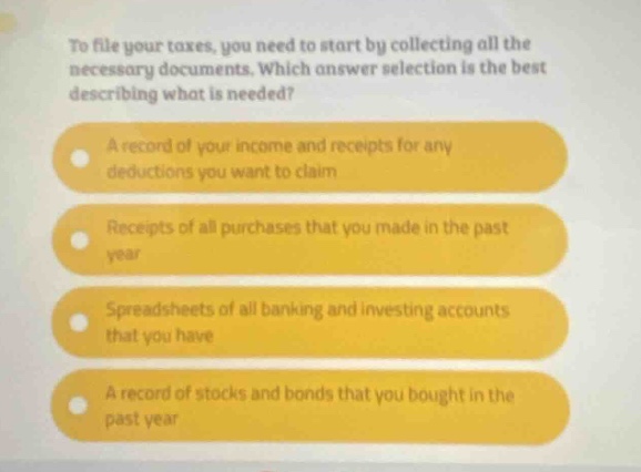 to file your taxes, you need to start by collecting all the necessary documents. which answer selection is the best describing what is needed? a record of your income and receipts for any deductions you want to claim receipts of all purchases that you made in the past year spreadsheets of all banking and investing accounts that you have a record of stocks and bonds that you bought in the past year