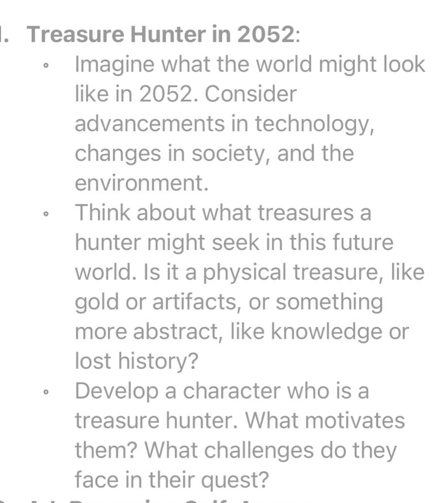 1. treasure hunter in 2052: imagine what the world might look like in 2052. consider advancements in technology, changes in society, and the environment. think about what treasures a hunter might seek in this future world. is it a physical treasure, like gold or artifacts, or something more abstract, like knowledge or lost history? develop a character who is a treasure hunter. what motivates them? what challenges do they face in their quest?